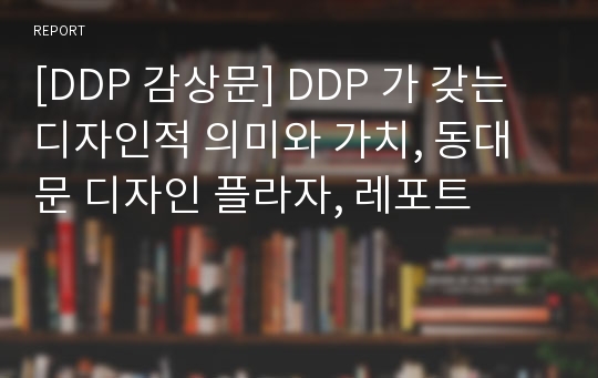 [DDP 감상문] DDP 가 갖는 디자인적 의미와 가치, 동대문 디자인 플라자, 레포트