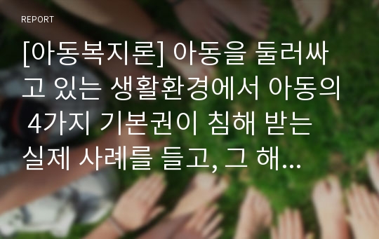 [아동복지론] 아동을 둘러싸고 있는 생활환경에서 아동의 4가지 기본권이 침해 받는 실제 사례를 들고, 그 해결방안을 아동권리협약에 근거하여 제시하시오