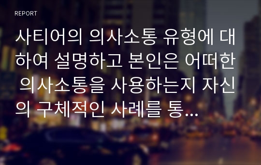 사티어의 의사소통 유형에 대하여 설명하고 본인은 어떠한 의사소통을 사용하는지 자신의 구체적인 사례를 통하여 분석하고 보다 건강한 의사소통을 위하여 필요한 것이 무엇인지 서술하시오