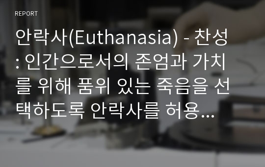 안락사(Euthanasia) - 찬성 : 인간으로서의 존엄과 가치를 위해 품위 있는 죽음을 선택하도록 안락사를 허용해야 한다.