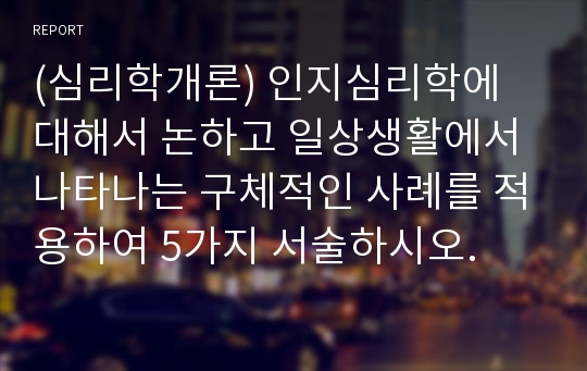 (심리학개론) 인지심리학에 대해서 논하고 일상생활에서 나타나는 구체적인 사례를 적용하여 5가지 서술하시오.