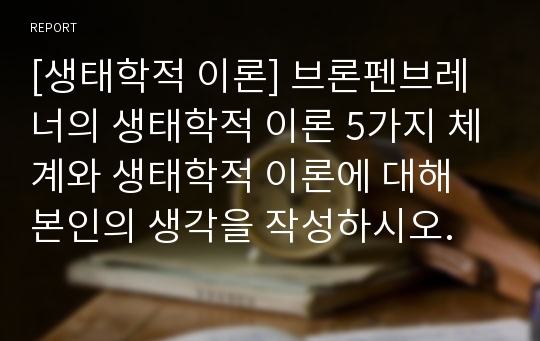 [생태학적 이론] 브론펜브레너의 생태학적 이론 5가지 체계와 생태학적 이론에 대해 본인의 생각을 작성하시오.