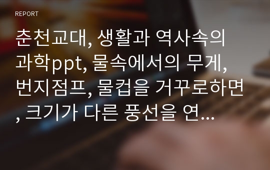 춘천교대, 생활과 역사속의 과학ppt, 물속에서의 무게, 번지점프, 물컵을 거꾸로하면, 크기가 다른 풍선을 연결하면, 전구가 많아지면