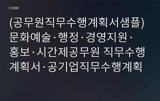 (공무원직무수행계획서샘플)문화예술·행정·경영지원·홍보·시간제공무원 직무수행계획서·공기업직무수행계획서 참고가능,개방형공무원 서울시공무원 직무수행계획서 예시, 문화재단 직무수행계획서,경기도·군청 업무수행계획서, 지방직공무원 직무수행계획서 예문, 직무수행계획서작성요령