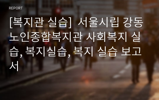 [복지관 실습]  서울시립 강동노인종합복지관 사회복지 실습, 복지실습, 복지 실습 보고서