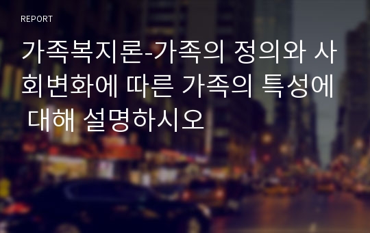 가족복지론-가족의 정의와 사회변화에 따른 가족의 특성에 대해 설명하시오