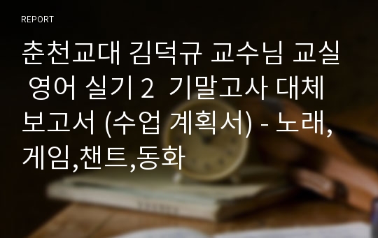 춘천교대 김덕규 교수님 교실 영어 실기 2  기말고사 대체 보고서 (수업 계획서) - 노래,게임,챈트,동화