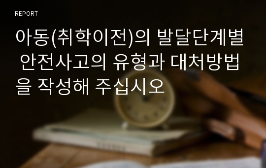 아동(취학이전)의 발달단계별 안전사고의 유형과 대처방법을 작성해 주십시오