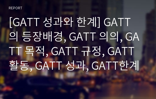 [GATT 성과와 한계] GATT의 등장배경, GATT 의의, GATT 목적, GATT 규정, GATT 활동, GATT 성과, GATT한계