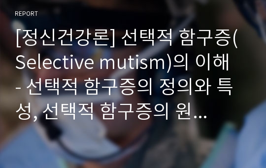 [정신건강론] 선택적 함구증(Selective mutism)의 이해 - 선택적 함구증의 정의와 특성, 선택적 함구증의 원인과 진단기준 및 치료