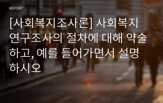 [사회복지조사론] 사회복지 연구조사의 절차에 대해 약술하고, 예를 들어가면서 설명하시오