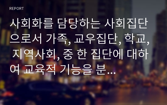 사회화를 담당하는 사회집단으로서 가족, 교우집단, 학교, 지역사회, 중 한 집단에 대하여 교육적 기능을 분석하고 미래사회의 새로운 교육적 요구에 부흥할 수 있는 그 사회 집단의 이상적인 모습을 모색해 보시오