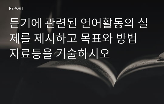 듣기에 관련된 언어활동의 실제를 제시하고 목표와 방법 자료등을 기술하시오