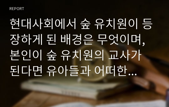 현대사회에서 숲 유치원이 등장하게 된 배경은 무엇이며, 본인이 숲 유치원의 교사가 된다면 유아들과 어떠한 하루 일과를 보낼 것인지를 제시하시오. 나아가 기존 유아교육현장(흥미영역이 제공되는 일반 유아교육기관)과 비교했을 때 숲 유치원이 지니는 장,단점과 각각의 사례를 제시하고, 유아교육이 지향해야 할 방향에 대해 서술하시오