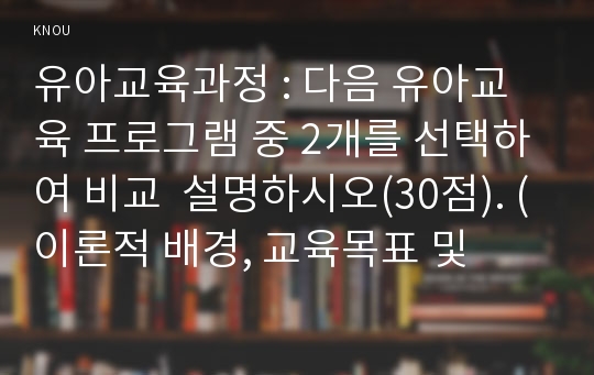 유아교육과정 : 다음 유아교육 프로그램 중 2개를 선택하여 비교  설명하시오(30점). (이론적 배경, 교육목표 및