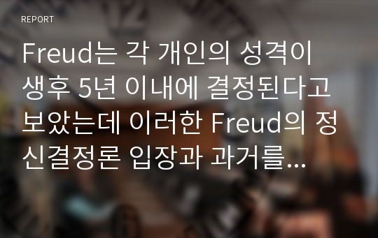 Freud는 각 개인의 성격이 생후 5년 이내에 결정된다고 보았는데 이러한 Freud의 정신결정론 입장과 과거를 강조하는 견해가 사회복지실천에 미친 영향에 대해 정리하고 이에 대한 본인의 의견을 제시하시오.