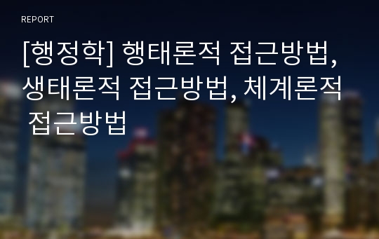 [행정학] 행태론적 접근방법, 생태론적 접근방법, 체계론적 접근방법