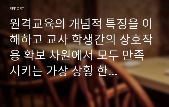 원격교육의 개념적 특징을 이해하고 교사 학생간의 상호작용 확보 차원에서 모두 만족 시키는 가상 상황 한 가지 사례를 들어 정리해 보시오.