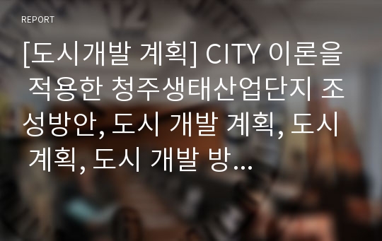 [도시개발 계획] CITY 이론을 적용한 청주생태산업단지 조성방안, 도시 개발 계획, 도시 계획, 도시 개발 방안, 청주 개발, 청주산업단지 IT 활용 방안