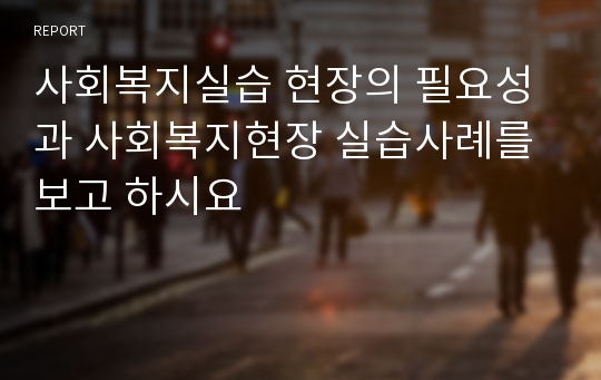 사회복지실습 현장의 필요성과 사회복지현장 실습사례를 보고 하시요