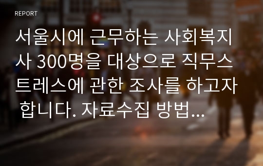 서울시에 근무하는 사회복지사 300명을 대상으로 직무스트레스에 관한 조사를 하고자 합니다. 자료수집 방법은 어떤 것을 사용하면 좋을지, 왜 그 방법을 사용했는지 타당하게 설명해보세요