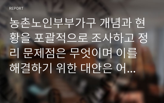 농촌노인부부가구 개념과 현황을 포괄적으로 조사하고 정리 문제점은 무엇이며 이를 해결하기 위한 대안은 어떤 것인 지 자신의 의견을 포함하여 논리적으로 제시