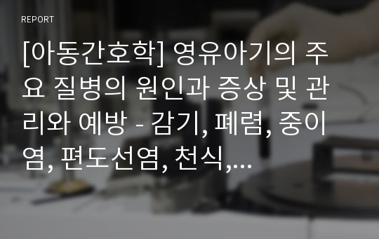 [아동간호학] 영유아기의 주요 질병의 원인과 증상 및 관리와 예방 - 감기, 폐렴, 중이염, 편도선염, 천식, 아구창, 빈혈, 식중독, 요로감염, 아토피성 피부염, 수족구병, 가와사키병, 발작, 간질, 비만, 영아돌연사증후군