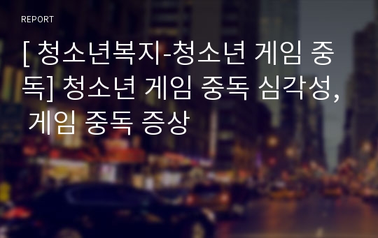 [ 청소년복지-청소년 게임 중독] 청소년 게임 중독 심각성, 게임 중독 증상