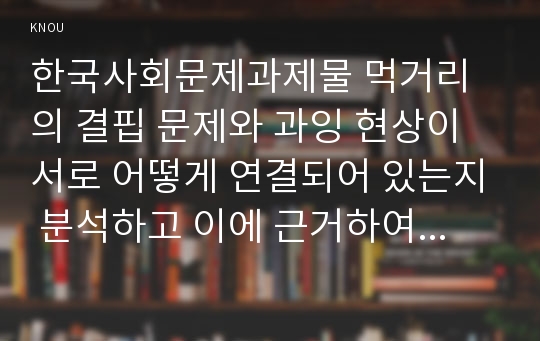 한국사회문제과제물 먹거리의 결핍 문제와 과잉 현상이 서로 어떻게 연결되어 있는지 분석하고 이에 근거하여 한국사회의 먹거리 문제는 무엇이며 어떻게 해결해야 할지에 대하여 논하시오.