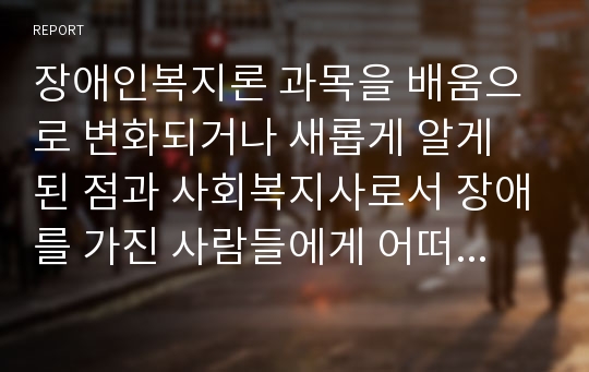 장애인복지론 과목을 배움으로 변화되거나 새롭게 알게 된 점과 사회복지사로서 장애를 가진 사람들에게 어떠한 지원을 해줄 수 있을지 조사하여 보시오.