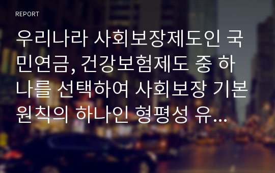 우리나라 사회보장제도인 국민연금, 건강보험제도 중 하나를 선택하여 사회보장 기본원칙의 하나인 형평성 유지와 관련하여 문제점과 개선방안에 대한 자신의 의견을 기술하시오.