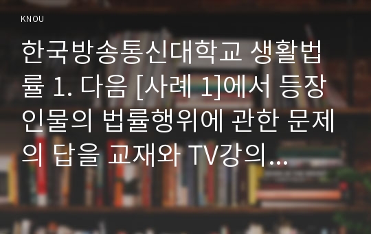 한국방송통신대학교 생활법률 1. 다음 [사례 1]에서 등장인물의 법률행위에 관한 문제의 답을 교재와 TV강의의 제1부(가정생활과 법) 및 현행 「민법」제4편과 제5편을 살펴보고 간략히 정리해 보세요. 