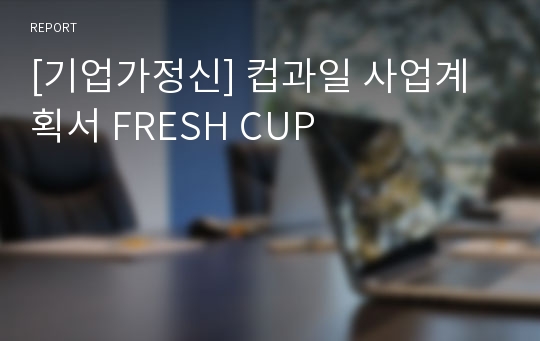 [기업가정신] 컵과일 사업계획서 FRESH CUP