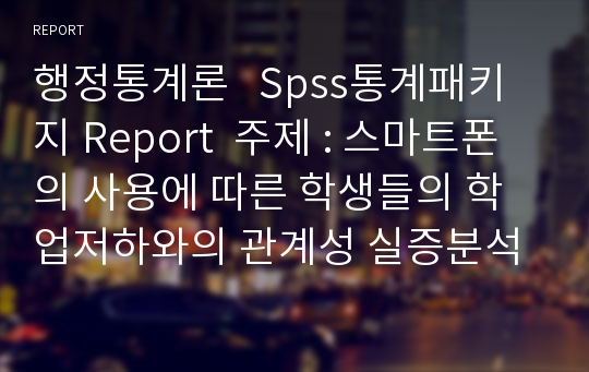 행정통계론   Spss통계패키지 Report  주제 : 스마트폰의 사용에 따른 학생들의 학업저하와의 관계성 실증분석