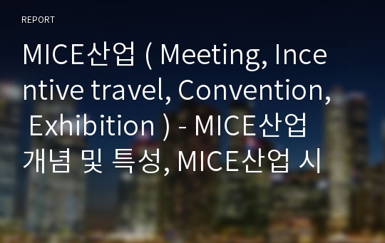 MICE산업 ( Meeting, Incentive travel, Convention, Exhibition ) - MICE산업 개념 및 특성, MICE산업 시장동향 및 파급효과, 해외 MICE산업 육성 사례 분석, 글로벌 MICE 산업시장 전망, 요약 및 시사점