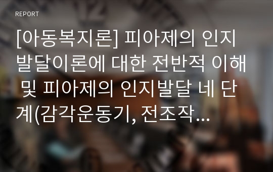 [아동복지론] 피아제의 인지발달이론에 대한 전반적 이해 및 피아제의 인지발달 네 단계(감각운동기, 전조작기, 구체적 조작기, 형식적 조작기)에 대한 이해