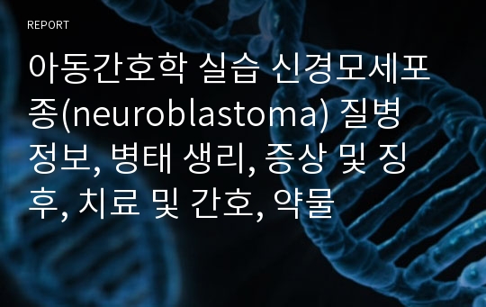 아동간호학 실습 신경모세포종(neuroblastoma) 질병 정보, 병태 생리, 증상 및 징후, 치료 및 간호, 약물