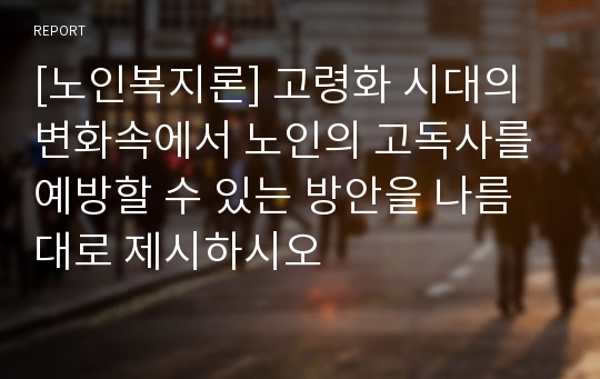 [노인복지론] 고령화 시대의 변화속에서 노인의 고독사를 예방할 수 있는 방안을 나름대로 제시하시오