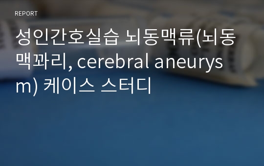 성인간호실습 뇌동맥류(뇌동맥꽈리, cerebral aneurysm) 케이스 스터디