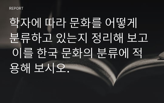 학자에 따라 문화를 어떻게 분류하고 있는지 정리해 보고 이를 한국 문화의 분류에 적용해 보시오.