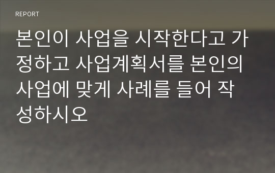 본인이 사업을 시작한다고 가정하고 사업계획서를 본인의 사업에 맞게 사례를 들어 작성하시오