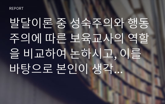 발달이론 중 성숙주의와 행동주의에 따른 보육교사의 역할을 비교하여 논하시고, 이를 바탕으로 본인이 생각하는 보육교사의 역할에 대해 서술하시오.