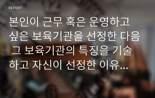 본인이 근무 혹은 운영하고 싶은 보육기관을 선정한 다음 그 보육기관의 특징을 기술하고 자신이 선정한 이유를 서술하시오.