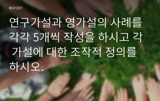 연구가설과 영가설의 사례를 각각 5개씩 작성을 하시고 각 가설에 대한 조작적 정의를 하시오.