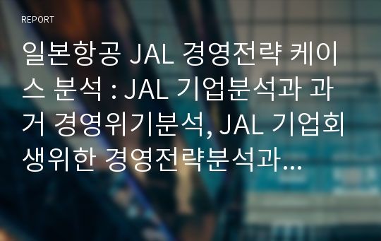 일본항공 JAL 경영전략 케이스 분석 : JAL 기업분석과 과거 경영위기분석, JAL 기업회생위한 경영전략분석과 나의의견정리 레포트
