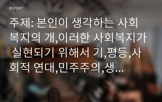 주제: 본인이 생각하는 사회복지의 개,이러한 사회복지가 실현되기 위해서 기,평등,사회적 연대,민주주의,생존권,효율 등의 가치개념