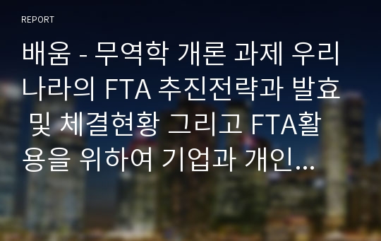 배움 - 무역학 개론 과제 우리나라의 FTA 추진전략과 발효 및 체결현황 그리고 FTA활용을 위하여 기업과 개인이 갖추어야 할 역량과 직무, FTA를 활용한 비즈니스모델에 대해서 서술하시오.