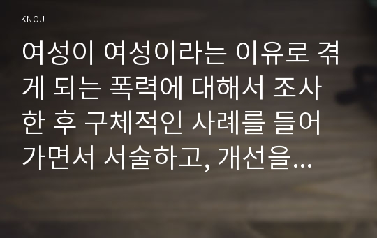 여성이 여성이라는 이유로 겪게 되는 폭력에 대해서 조사한 후 구체적인 사례를 들어가면서 서술하고, 개선을 위해서는 어떤 노력이 필요할지 적으시오.