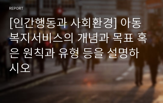 [인간행동과 사회환경] 아동복지서비스의 개념과 목표 혹은 원칙과 유형 등을 설명하시오