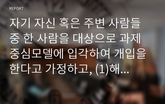 자기 자신 혹은 주변 사람들 중 한 사람을 대상으로 과제중심모델에 입각하여 개입을 한다고 가정하고, (1)해당 사례(가명이나 이니셜 사용)의 표적문제에 대해 사정한 내용을 제시한 후 (2)계약서에 포함되어야 할 내용에 기초하여 계약서를 작성하라.